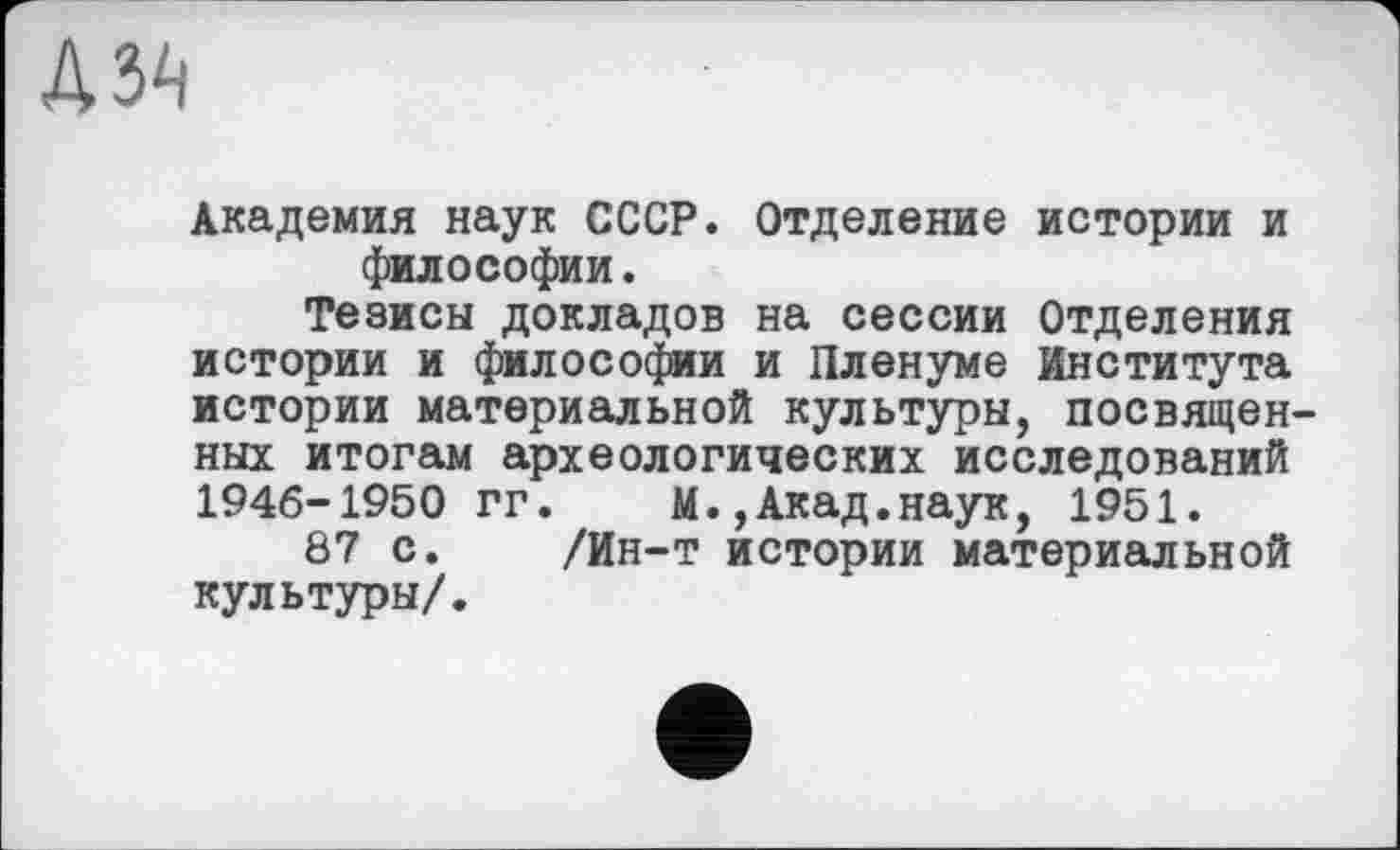 ﻿дз^
Академия наук СССР. Отделение истории и философии.
Тезисы докладов на сессии Отделения истории и философии и Пленуме Института истории материальной культуры, посвященных итогам археологических исследований 1946-1950 гг. М.,Акад.наук, 1951.
87 с. /Ин-т истории материальной культуры/.